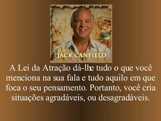 A Lei da Atração dá-lhe tudo o que você menciona na sua fala e tudo aquilo em que foca o seu pensamento. Portanto, você cria situações agradáveis, ou desagradáveis. 