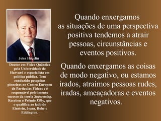 Quando enxergamos  as situações de uma perspectiva positiva tendemos a atrair pessoas, circunstâncias e eventos positivos. Quando enxergamos as coisas de modo negativo, ou estamos irados, atraímos pessoas rudes, iradas, ameaçadoras e   eventos negativos.  John Hagelin Doutor em Física Quântica pela Universidade de Harvard e especialista em política pública. Tem conduzido pesquisas pioneiras no Centro Europeu de Partículas Físicas e é responsável pelo imenso sucesso da teoria  Superstring . Recebeu o Prêmio  Kilby , que o qualifica ao lado de Einstein, Jeans, Bohr e Eddington. 