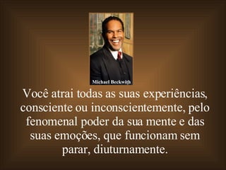 Você atrai todas as suas experiências, consciente ou inconscientemente, pelo fenomenal poder da sua mente e das suas emoções, que funcionam sem parar, diuturnamente. Michael Beckwith 