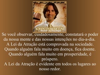 Se você observar, cuidadosamente, constatará o poder da nossa mente e das nossas intenções no dia-a-dia.  A Lei da Atração está comprovada na sociedade. Quando alguém fala muito em doença, fica doente. Quando alguém fala muito em prosperidade, é próspero. A Lei da Atração é evidente em todos os lugares ao nosso redor. Doutor em Psicologia 