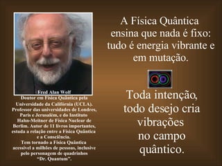 A Física Quântica  ensina que nada é fixo: tudo é energia vibrante e em mutação. Toda intenção, todo desejo cria vibrações  no campo quântico. Fred Alan Wolf Doutor   em Física Quântica pela Universidade da Califórnia (UCLA). Professor das universidades de Londres, Paris e Jerusalém, e do Instituto  Hahn-Meitner de Física Nuclear de Berlim. Autor de 11 livros importantes, estuda a relação entre a Física Quântica  e a Consciência.  Tem tornado a Física Quântica  acessível a milhões de pessoas, inclusive pelo personagem de quadrinhos “ Dr. Quantum”. 