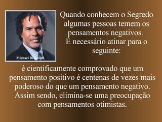 Quando conhecem o Segredo algumas pessoas temem os pensamentos negativos.  É necessário atinar para o seguinte: é cientificamente comprovado que um pensamento positivo é centenas de vezes mais poderoso do que um pensamento negativo. Assim sendo, elimina-se uma preocupação com pensamentos otimistas. Michael Beckwith 