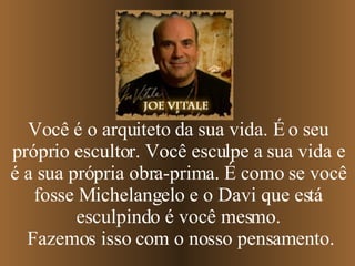 Você é o arquiteto da sua vida. É o seu próprio escultor. Você esculpe a sua vida e é a sua própria obra-prima.   É como se você fosse Michelangelo e o Davi que está esculpindo é você mesmo. Fazemos isso com o nosso pensamento. 