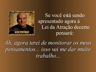 Se você está sendo apresentado agora à  Lei da Atração decerto pensará: Ah, agora terei de monitorar os meus pensamentos... isso vai me dar muito trabalho... 