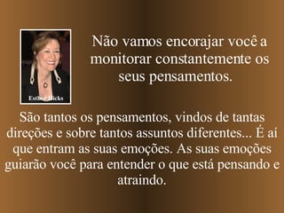 Não vamos encorajar você a monitorar constantemente os seus pensamentos.  São tantos os pensamentos, vindos de tantas direções e sobre tantos assuntos diferentes... É aí que entram as suas emoções. As suas emoções guiarão você para entender o que está pensando e atraindo. Esther Hicks 