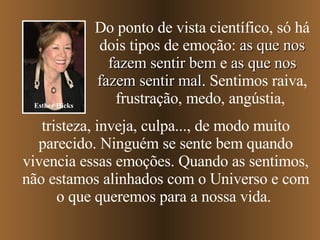 Do ponto de vista científico, só há dois tipos de emoção:  as que nos fazem sentir bem  e  as que nos fazem sentir mal . Sentimos raiva, frustração, medo, angústia,   tristeza, inveja, culpa...,   de modo muito parecido. Ninguém se sente bem quando vivencia essas emoções. Quando as sentimos, não estamos alinhados com o Universo e com o que queremos para a nossa vida.  Esther Hicks 