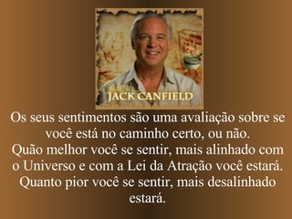 Os seus sentimentos são uma avaliação sobre se você está no caminho certo, ou não. Quão melhor você se sentir, mais alinhado com o Universo e com a Lei da Atração você estará. Quanto pior você se sentir, mais desalinhado estará. 