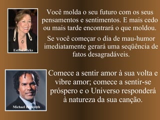 Você molda o seu futuro com os seus pensamentos e sentimentos. E mais cedo ou mais tarde encontrará o que moldou. Se você começar o dia de mau-humor imediatamente gerará uma seqüência de fatos desagradáveis. Comece a sentir amor à sua volta e vibre amor; comece a sentir-se próspero e o Universo responderá à natureza da sua canção. Esther Hicks Michael Beckwith 