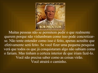 Muitas pessoas não se permitem pedir o que realmente querem porque não vislumbram como isso pode concretizar-se. Não tente entender como isso é feito, apenas acredite que efetivamente será feito. Se você fizer uma pequena pesquisa verá que todos os que já conquistaram algo não sabiam como o fariam. Mas tinham a certeza interior de que iriam fazê-lo.  Você não precisa saber como as coisas virão. Você atrairá o caminho.   