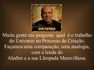Muita gente me pergunta  qual  é o trabalho do Universo no Processo de Criação. Façamos uma comparação, uma analogia, com a lenda do Aladim e a sua Lâmpada Maravilhosa. 