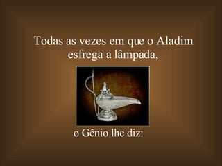 Todas as vezes em que o Aladim  esfrega a lâmpada,  o Gênio lhe diz: 
