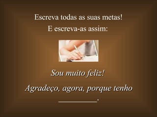 Escreva todas as suas metas!  E escreva-as assim: Sou muito feliz!  Agradeço, agora, porque tenho  _________. 