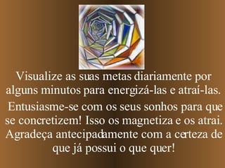 Entusiasme-se com os seus sonhos para que se concretizem! Isso os magnetiza e os atrai. Agradeça antecipadamente com a certeza de que já possui o que quer! Visualize as suas metas diariamente por alguns minutos para energizá-las e atraí-las. 