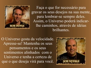Faça o que for necessário para gravar os seus desejos na sua mente, para lembrar-se sempre deles. Assim, o Universo poderá indicar-lhe caminhos, através de idéias brilhantes. O Universo gosta da velocidade. Apresse-se! Mantenha os seus pensamentos e os seus sentimentos alinhados  com o Universo e tenha a certeza de que o que deseja virá para você. 