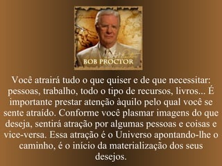 Você atrairá tudo o que quiser e de que necessitar: pessoas, trabalho, todo o tipo de recursos, livros... É importante prestar atenção àquilo pelo qual você se sente atraído. Conforme você plasmar imagens do que deseja, sentirá atração por algumas pessoas e coisas e vice-versa. Essa atração é o Universo apontando-lhe o caminho, é o início da materialização dos seus desejos. 