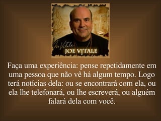 Faça uma experiência: pense repetidamente em uma pessoa que não vê há algum tempo. Logo terá notícias dela: ou se encontrará com ela, ou ela lhe telefonará, ou lhe escreverá, ou alguém falará dela com você. 
