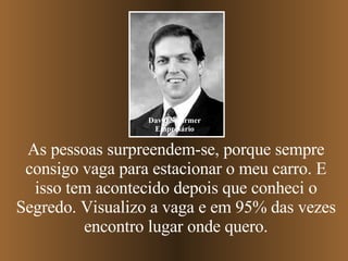 As pessoas surpreendem-se, porque sempre consigo vaga para estacionar o meu carro. E isso tem acontecido depois que conheci o Segredo. Visualizo a vaga e em 95% das vezes encontro lugar onde quero. David Schirmer Empresário 