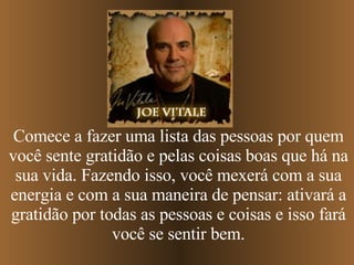 Comece a fazer uma lista das pessoas por quem você sente gratidão e pelas coisas boas que há na sua vida. Fazendo isso, você mexerá com a sua energia e com a sua maneira de pensar: ativará a gratidão por todas as pessoas e coisas e isso fará você se sentir bem. 
