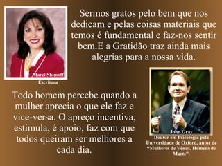 Sermos gratos pelo bem que nos dedicam e pelas coisas materiais que temos é fundamental e faz-nos sentir bem.E a Gratidão traz ainda mais alegrias para a nossa vida. Marci Shimoff John Gray Doutor em Psicologia pela Universidade de Oxford, autor de “Mulheres de Vênus, Homens de Marte”. Todo homem percebe quando a mulher aprecia o que ele faz e vice-versa. O apreço incentiva, estimula, é apoio, faz com que todos queiram ser melhores a cada dia. Escritora 