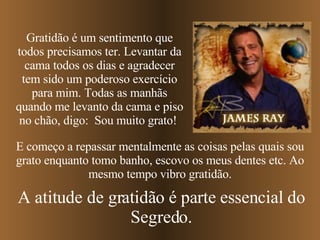 E começo a repassar mentalmente as coisas pelas quais sou grato enquanto tomo banho, escovo os meus dentes   etc. Ao mesmo tempo vibro gratidão. Gratidão é um sentimento que todos precisamos ter. Levantar da cama todos os dias e agradecer tem sido um poderoso exercício para mim. Todas as manhãs quando me levanto da cama e piso no chão, digo:  Sou muito grato!  A atitude de gratidão é parte essencial do Segredo. 