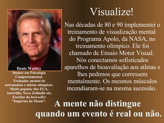 Nas décadas de 80 e 90 implementei o treinamento de visualização mental  do Programa Apolo, da NASA, no treinamento olímpico. Ele foi chamado de Ensaio Motor Visual.  Nós conectamos sofisticados aparelhos de bioavaliação aos atletas e lhes pedimos que corressem mentalmente. Os mesmos músculos incendiaram-se na mesma sucessão.  Denis Waitley Doutor em Psicologia Comportamental. Treinador mental de astronautas e atletas olímpicos. Muito popular dos EUA, Austrália, Nova Zelândia etc. Escritor do  best-seller “ Impérios da Mente”. Visualize! A mente não distingue  quando um evento é real ou não. 