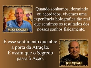 Quando sonhamos, dormindo ou acordados, vivemos uma experiência holográfica tão real que sentimos os resultados dos nossos sonhos fisicamente.   É esse sentimento que abre a porta da Atração. É assim que o Segredo passa à Ação. 