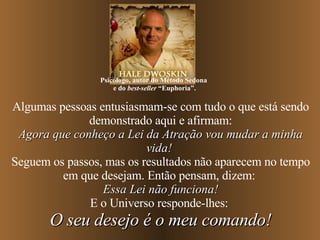Algumas pessoas entusiasmam-se com tudo o que está sendo demonstrado aqui e afirmam: Agora que conheço a Lei da Atração vou mudar a minha vida!   Seguem os passos, mas os resultados não aparecem no tempo em que desejam. Então pensam, dizem:  Essa Lei não funciona! E o Universo responde-lhes:  O seu desejo é o meu comando! Psicólogo, autor do Método Sedona  e do  best-seller  “Euphoria”. 