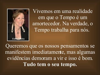 Vivemos em uma realidade em que o Tempo é um amortecedor. Na verdade, o Tempo trabalha para nós.   Queremos que os nossos pensamentos se manifestem imediatamente, mas algumas evidências demoram a vir e isso é bom. Tudo tem o seu tempo. Esther Hicks 