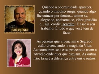 Quando a oportunidade aparecer, quando o impulso surgir, quando algo lhe cutucar por dentro... anime-se,  alegre-se, apaixone-se, vibre gratidão e... aja, confie,  acredite ! É esse o seu trabalho. É tudo o que você tem de fazer. As pessoas que vivenciam o Segredo  estão vivenciando  a magia da Vida. Acostumaram-se a esse processo e usam a Atração onde quer que estejam. As outras não. Essa é a diferença entre uns e outros. Marci Shimoff 