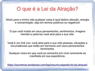 O que é a Lei da Atração?
Atraio para a minha vida qualquer coisa à qual dedico atenção, energia
e concentração, seja em termos positivos ou negativos!
O que você irradia em seus pensamentos, sentimentos, imagens
mentais e palavras você atrai para a sua vida.
Você é um ímã vivo: você atrai para a sua vida pessoas, situações e
circunstâncias que estão em harmonia com seus pensamentos
dominantes.
Qualquer coisa em que você se concentre em nível consciente se
manifesta em sua experiência.
https://secretmar.wordpress.com/tag/resumo-segredo-lei-da-atracao/
 