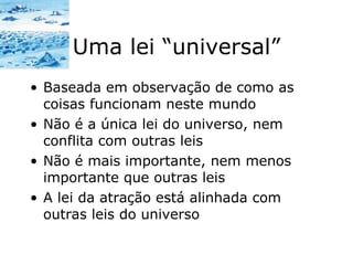 Uma lei “universal” Baseada em observação de como as coisas funcionam neste mundo Não é a única lei do universo, nem conflita com outras leis Não é mais importante, nem menos importante que outras leis A lei da atração está alinhada com outras leis do universo 