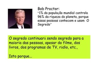 Bob Proctor: “ 1% da popula ç ão mundial controla 96% da riqueza do planeta, porque essas pessoas conhecem e usam  O Segredo ” O segredo continuar á  sendo segredo para a maioria das pessoas, apesar do filme, dos livros, dos programas de TV, r á dio, etc.,  Isto porque... 