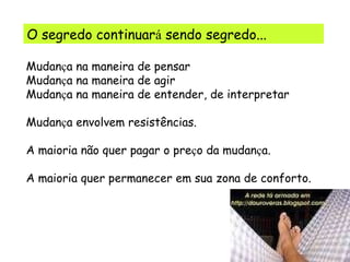 O segredo continuar á  sendo segredo... Mudan ç a na maneira de pensar Mudan ç a na maneira de agir Mudan ç a na maneira de entender, de interpretar Mudan ç a envolvem resistências. A maioria não quer pagar o pre ç o da mudan ç a. A maioria quer permanecer em sua zona de conforto. 