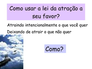 Como usar a lei da atração a seu favor? Atraindo intencionalmente o que você quer Deixando de atrair o que não quer Como? 
