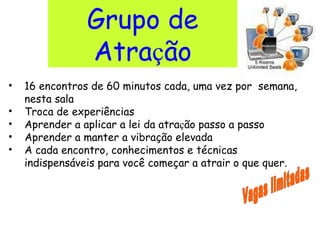 Grupo de Atra ç ão 16 encontros de 60 minutos cada, uma vez por  semana, nesta sala Troca de experiências Aprender a aplicar a lei da atra ç ão passo a passo Aprender a manter a vibração elevada  A cada encontro, conhecimentos e técnicas indispensáveis para você começar a atrair o que quer. Vagas limitadas 