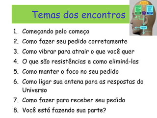 Temas dos encontros Começando pelo começo Como fazer seu pedido corretamente Como vibrar para atrair o que você quer O que são resistências e como eliminá-las Como manter o foco no seu pedido Como ligar sua antena para as respostas do Universo Como fazer para receber seu pedido Você está fazendo sua parte? 