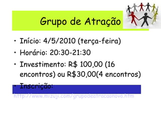 Grupo de Atração Início: 4/5/2010 (terça-feira) Horário: 20:30-21:30 Investimento: R$ 100,00 (16 encontros) ou R$30,00(4 encontros) Inscrição: http://www.mizuji.com/grupodeatracaonovo.htm 