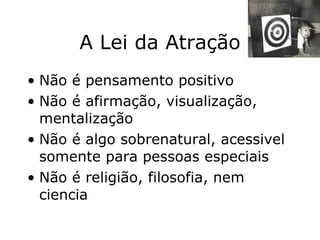 A Lei da Atração Não é pensamento positivo Não é afirmação, visualização, mentalização Não é algo sobrenatural, acessivel somente para pessoas especiais Não é religião, filosofia, nem ciencia 