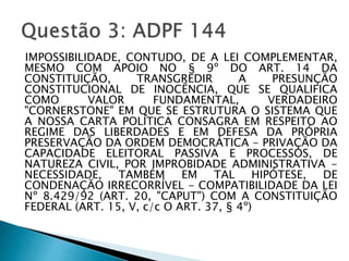 IMPOSSIBILIDADE, CONTUDO, DE A LEI COMPLEMENTAR,
MESMO COM APOIO NO § 9º DO ART. 14 DA
CONSTITUIÇÃO, TRANSGREDIR A PRESUNÇÃO
CONSTITUCIONAL DE INOCÊNCIA, QUE SE QUALIFICA
COMO VALOR FUNDAMENTAL, VERDADEIRO
"CORNERSTONE" EM QUE SE ESTRUTURA O SISTEMA QUE
A NOSSA CARTA POLÍTICA CONSAGRA EM RESPEITO AO
REGIME DAS LIBERDADES E EM DEFESA DA PRÓPRIA
PRESERVAÇÃO DA ORDEM DEMOCRÁTICA - PRIVAÇÃO DA
CAPACIDADE ELEITORAL PASSIVA E PROCESSOS, DE
NATUREZA CIVIL, POR IMPROBIDADE ADMINISTRATIVA -
NECESSIDADE, TAMBÉM EM TAL HIPÓTESE, DE
CONDENAÇÃO IRRECORRÍVEL - COMPATIBILIDADE DA LEI
Nº 8.429/92 (ART. 20, "CAPUT") COM A CONSTITUIÇÃO
FEDERAL (ART. 15, V, c/c O ART. 37, § 4º)
 