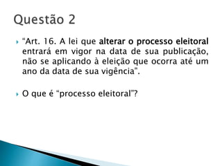  “Art. 16. A lei que alterar o processo eleitoral
entrará em vigor na data de sua publicação,
não se aplicando à eleição que ocorra até um
ano da data de sua vigência”.
 O que é “processo eleitoral”?
 