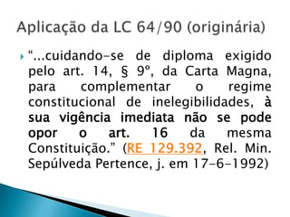  “...cuidando-se de diploma exigido
pelo art. 14, § 9º, da Carta Magna,
para complementar o regime
constitucional de inelegibilidades, à
sua vigência imediata não se pode
opor o art. 16 da mesma
Constituição.” (RE 129.392, Rel. Min.
Sepúlveda Pertence, j. em 17-6-1992)
 