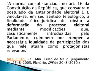 "A norma consubstanciada no art. 16 da
Constituição da República, que consagra o
postulado da anterioridade eleitoral (...),
vincula-se, em seu sentido teleológico, à
finalidade ético-jurídica de obstar a
deformação do processo eleitoral
mediante modificações que,
casuisticamente introduzidas pelo
Parlamento, culminem por romper a
necessária igualdade de participação dos
que nele atuam como protagonistas
relevantes
(ADI 3.345, Rel. Min. Celso de Mello, julgamento
em 25-8-2005, Plenário, DJE de 20-8-2010.)
 