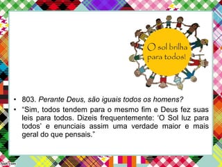 • 803. Perante Deus, são iguais todos os homens?
• “Sim, todos tendem para o mesmo fim e Deus fez suas
leis para todos. Dizeis frequentemente: ‘O Sol luz para
todos’ e enunciais assim uma verdade maior e mais
geral do que pensais.”
 