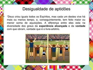 Desigualdade de aptidões
• “Deus criou iguais todos os Espíritos, mas cada um destes vive há
mais ou menos tempo, e, conseguintemente, tem feito maior ou
menor soma de aquisições. A diferença entre eles esta na
diversidade dos graus da experiência alcançada e da vontade
com que obram, vontade que é o livre-arbitrio.
 