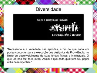 Diversidade
• “Necessária é a variedade das aptidões, a fim de que cada um
possa concorrer para a execução dos desígnios da Providência, no
limite do desenvolvimento de suas forcas físicas e intelectuais. O
que um não faz, fá-lo outro. Assim é que cada qual tem seu papel
útil a desempenhar.”
 