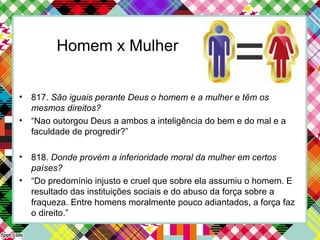 Homem x Mulher
• 817. São iguais perante Deus o homem e a mulher e têm os
mesmos direitos?
• “Nao outorgou Deus a ambos a inteligência do bem e do mal e a
faculdade de progredir?”
• 818. Donde provém a inferioridade moral da mulher em certos
países?
• “Do predomínio injusto e cruel que sobre ela assumiu o homem. E
resultado das instituições sociais e do abuso da força sobre a
fraqueza. Entre homens moralmente pouco adiantados, a força faz
o direito.”
 