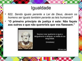 Igualdade
• 822. Sendo iguais perante a Lei de Deus, devem os
homens ser iguais também perante as leis humanas?
• “O primeiro princípio de justiça é este: Não façais
aos outros o que não quereríeis que vos fizessem.”
 