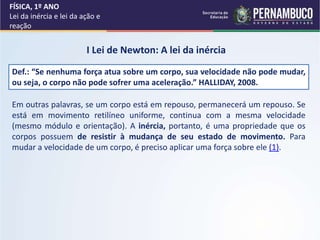 FÍSICA, 1º ANO
Lei da inércia e lei da ação e
reação
I Lei de Newton: A lei da inércia
Def.: “Se nenhuma força atua sobre um corpo, sua velocidade não pode mudar,
ou seja, o corpo não pode sofrer uma aceleração.” HALLIDAY, 2008.
Em outras palavras, se um corpo está em repouso, permanecerá um repouso. Se
está em movimento retilíneo uniforme, continua com a mesma velocidade
(mesmo módulo e orientação). A inércia, portanto, é uma propriedade que os
corpos possuem de resistir à mudança de seu estado de movimento. Para
mudar a velocidade de um corpo, é preciso aplicar uma força sobre ele (1).
 