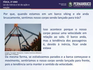 Por que, quando estamos em um barco viking e ele anda
bruscamente, sentimos nosso corpo sendo lançado para trás?
Isso acontece porque o nosso
corpo possui uma velocidade em
relação ao solo. O barco anda,
mas a tendência dos passageiros
é, devido à inércia, ficar onde
estava
Da mesma forma, se estivéssemos parados e a barca começasse o
movimento, sentiríamos o nosso corpo sendo lançado para frente,
pois a tendência seria manter o sentido da velocidade.
FÍSICA, 1º ANO
Lei da inércia e lei da ação e
reação
Imagem: Fuji apple / Nemencha / Creative Commons Attribution-
Share Alike 1.0 Generic
 