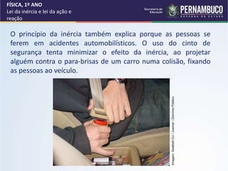O princípio da inércia também explica porque as pessoas se
ferem em acidentes automobilísticos. O uso do cinto de
segurança tenta minimizar o efeito da inércia, ao projetar
alguém contra o para-brisas de um carro numa colisão, fixando
as pessoas ao veículo.
FÍSICA, 1º ANO
Lei da inércia e lei da ação e
reação
Imagem:
Seatbelt
CU
/
Jusmar
/
Domínio
Público
 